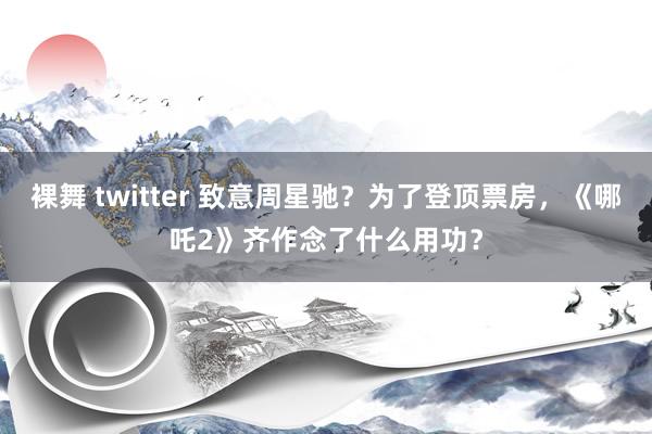 裸舞 twitter 致意周星驰？为了登顶票房，《哪吒2》齐作念了什么用功？