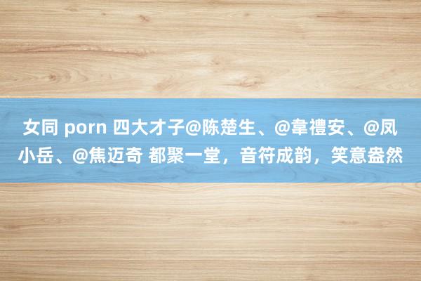 女同 porn 四大才子@陈楚生、@韋禮安、@凤小岳、@焦迈奇 都聚一堂，音符成韵，笑意盎然