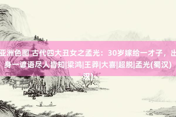 亚洲色图 古代四大丑女之孟光：30岁嫁给一才子，出身一谚语尽人皆知|梁鸿|王莽|大喜|超脱|孟光(蜀汉)