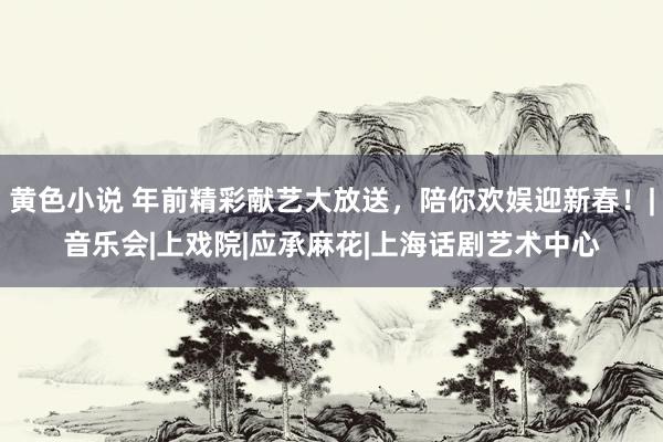 黄色小说 年前精彩献艺大放送，陪你欢娱迎新春！|音乐会|上戏院|应承麻花|上海话剧艺术中心
