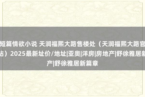 短篇情欲小说 天润福熙大路售楼处（天润福熙大路官方网站）2025最新址价/地址|亚奥|洋房|房地产|舒徐雅居新篇章