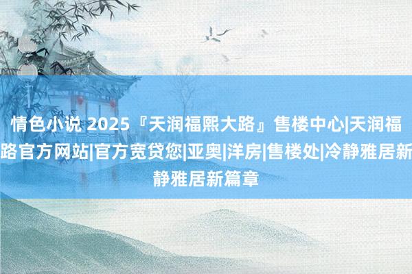 情色小说 2025『天润福熙大路』售楼中心|天润福熙大路官方网站|官方宽贷您|亚奥|洋房|售楼处|冷静雅居新篇章
