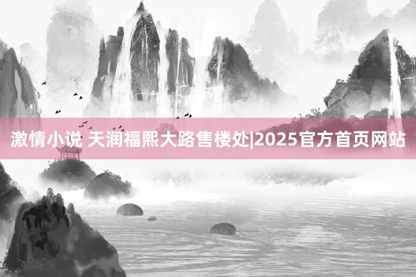 激情小说 天润福熙大路售楼处|2025官方首页网站