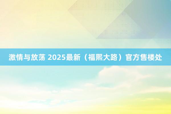 激情与放荡 2025最新（福熙大路）官方售楼处