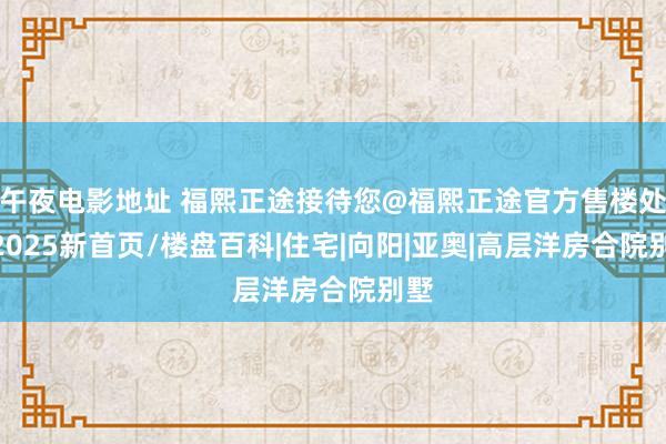 午夜电影地址 福熙正途接待您@福熙正途官方售楼处@2025新首页/楼盘百科|住宅|向阳|亚奥|高层洋房合院别墅