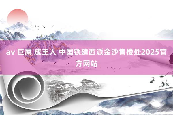 av 巨屌 成王人 中国铁建西派金沙售楼处2025官方网站
