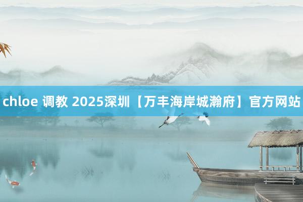 chloe 调教 2025深圳【万丰海岸城瀚府】官方网站