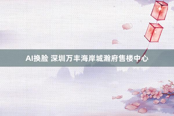 AI换脸 深圳万丰海岸城瀚府售楼中心