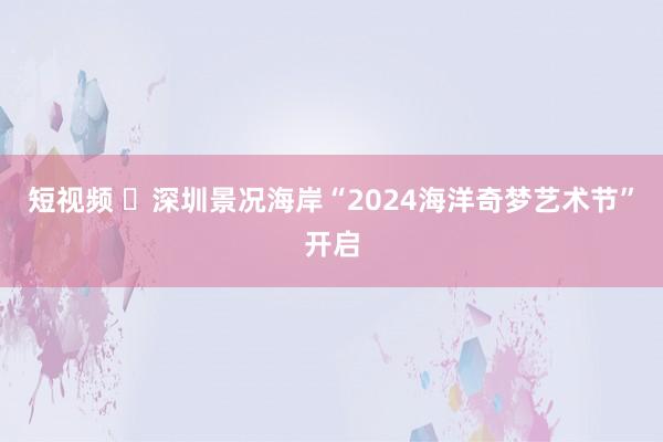 短视频 ​深圳景况海岸“2024海洋奇梦艺术节”开启