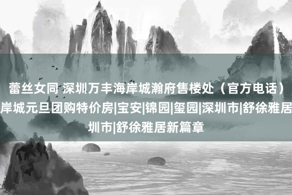 蕾丝女同 深圳万丰海岸城瀚府售楼处（官方电话）万丰海岸城元旦团购特价房|宝安|锦园|玺园|深圳市|舒徐雅居新篇章