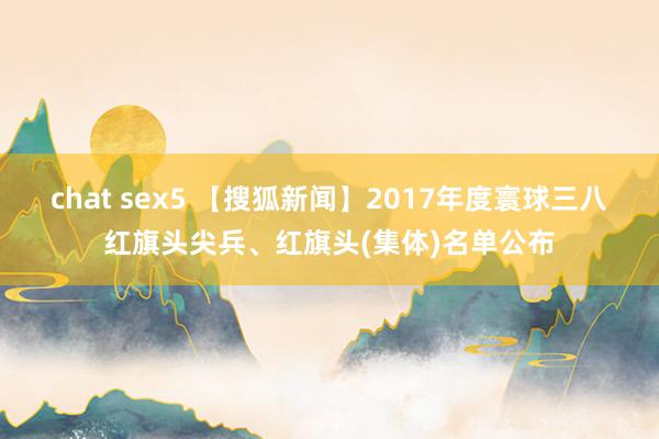 chat sex5 【搜狐新闻】2017年度寰球三八红旗头尖兵、红旗头(集体)名单公布