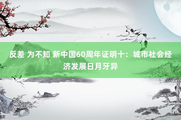 反差 为不知 新中国60周年证明十：城市社会经济发展日月牙异