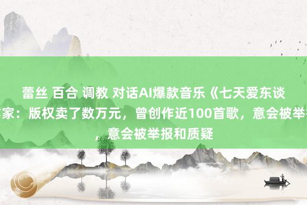 蕾丝 百合 调教 对话AI爆款音乐《七天爱东谈主》创作家：版权卖了数万元，曾创作近100首歌，意会被举报和质疑