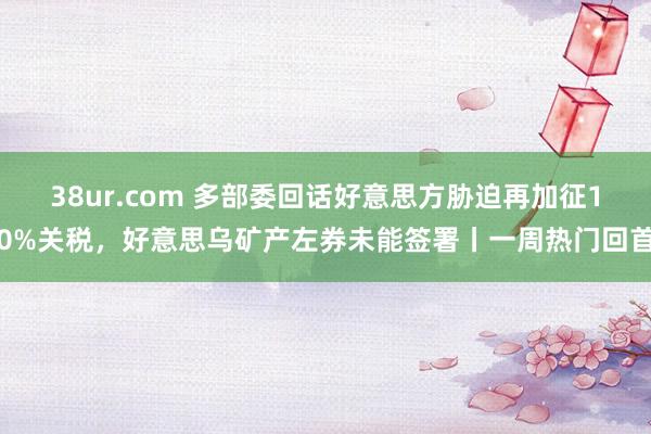 38ur.com 多部委回话好意思方胁迫再加征10%关税，好意思乌矿产左券未能签署丨一周热门回首
