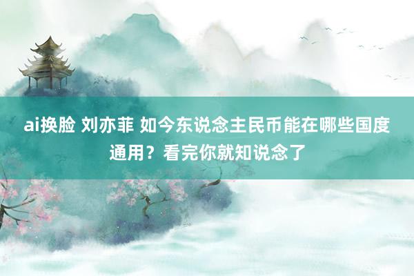 ai换脸 刘亦菲 如今东说念主民币能在哪些国度通用？看完你就知说念了