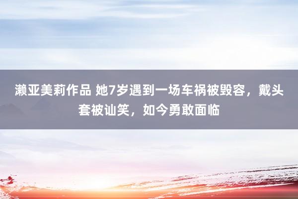 濑亚美莉作品 她7岁遇到一场车祸被毁容，戴头套被讪笑，如今勇敢面临