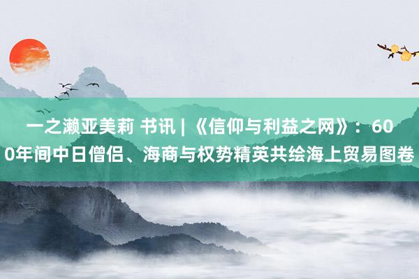 一之濑亚美莉 书讯 | 《信仰与利益之网》：600年间中日僧侣、海商与权势精英共绘海上贸易图卷