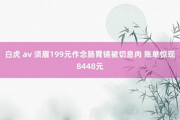 白虎 av 须眉199元作念肠胃镜被切息肉 账单惊现8448元