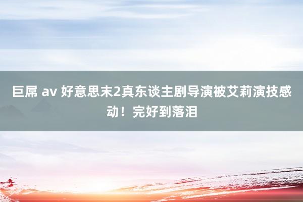 巨屌 av 好意思末2真东谈主剧导演被艾莉演技感动！完好到落泪