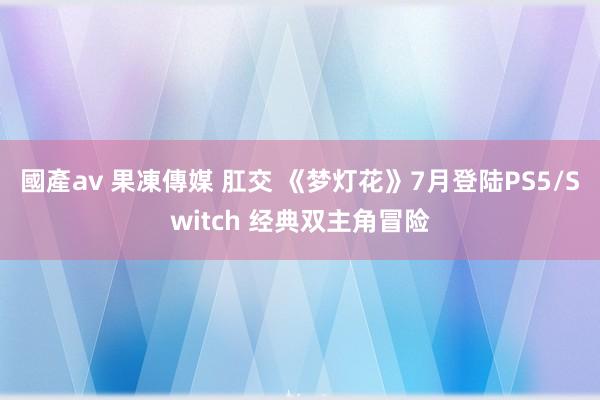 國產av 果凍傳媒 肛交 《梦灯花》7月登陆PS5/Switch 经典双主角冒险