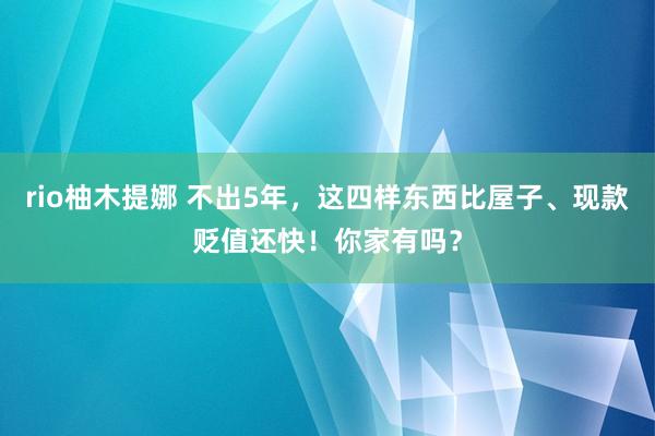 rio柚木提娜 不出5年，这四样东西比屋子、现款贬值还快！你家有吗？
