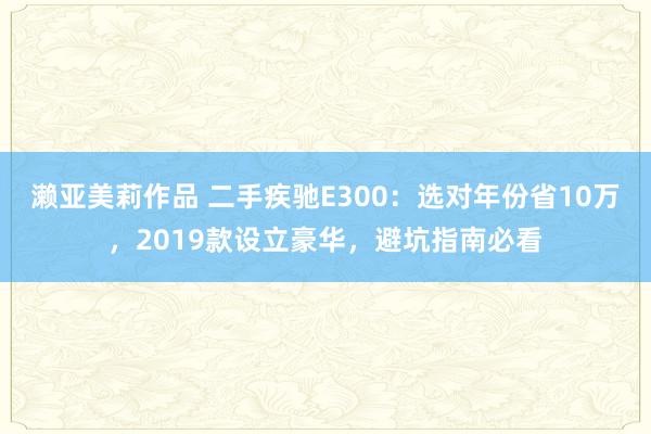濑亚美莉作品 二手疾驰E300：选对年份省10万，2019款设立豪华，避坑指南必看