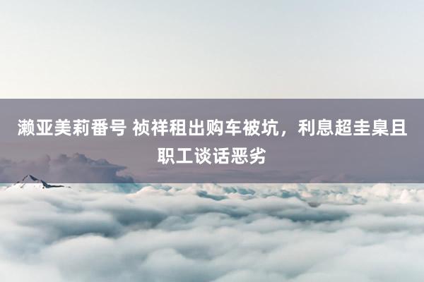 濑亚美莉番号 祯祥租出购车被坑，利息超圭臬且职工谈话恶劣