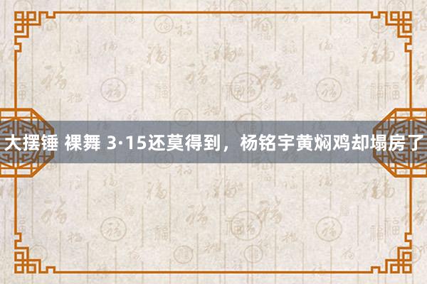 大摆锤 裸舞 3·15还莫得到，杨铭宇黄焖鸡却塌房了