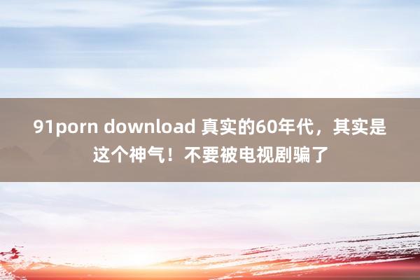 91porn download 真实的60年代，其实是这个神气！不要被电视剧骗了