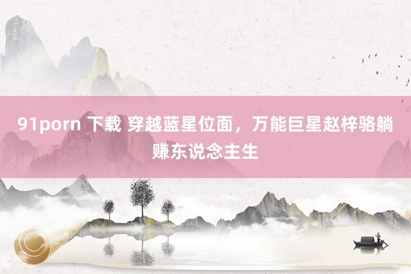 91porn 下载 穿越蓝星位面，万能巨星赵梓骆躺赚东说念主生