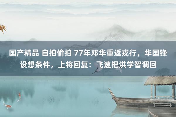 国产精品 自拍偷拍 77年邓华重返戎行，华国锋设想条件，上将回复：飞速把洪学智调回
