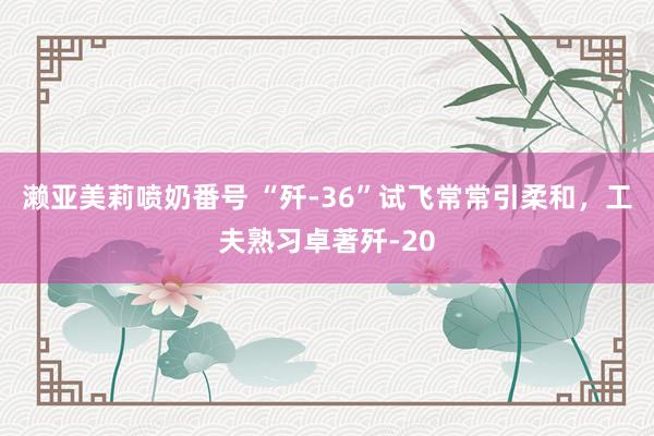 濑亚美莉喷奶番号 “歼-36”试飞常常引柔和，工夫熟习卓著歼-20