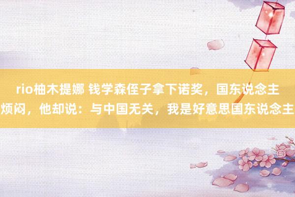 rio柚木提娜 钱学森侄子拿下诺奖，国东说念主烦闷，他却说：与中国无关，我是好意思国东说念主