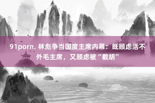 91porn. 林彪争当国度主席内幕：既顾虑活不外毛主席，又顾虑被“截胡”