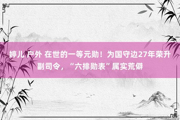 婷儿 户外 在世的一等元勋！为国守边27年荣升副司令，“六排勋表”属实荒僻