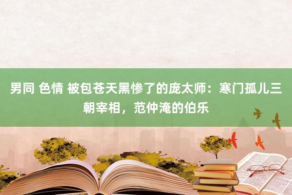 男同 色情 被包苍天黑惨了的庞太师：寒门孤儿三朝宰相，范仲淹的伯乐