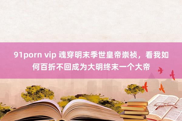 91porn vip 魂穿明末季世皇帝崇祯，看我如何百折不回成为大明终末一个大帝