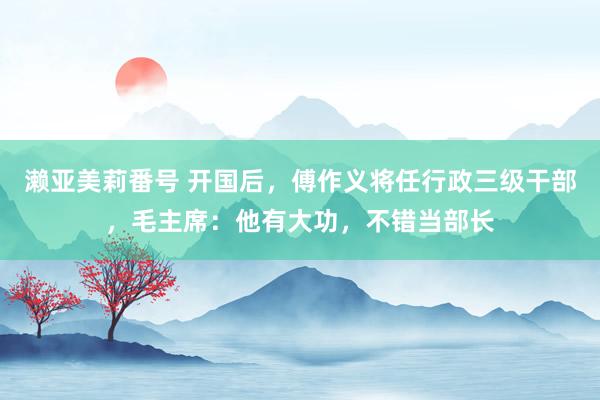 濑亚美莉番号 开国后，傅作义将任行政三级干部，毛主席：他有大功，不错当部长