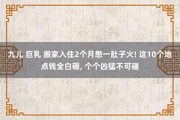 九儿 巨乳 搬家入住2个月憋一肚子火! 这10个地点钱全白砸， 个个凶猛不可碰
