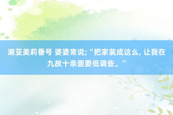 濑亚美莉番号 婆婆常说;“把家装成这么， 让我在九故十亲面要低调些。”