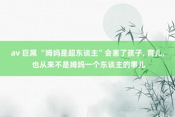 av 巨屌 “姆妈是超东谈主”会害了孩子， 育儿， 也从来不是姆妈一个东谈主的事儿