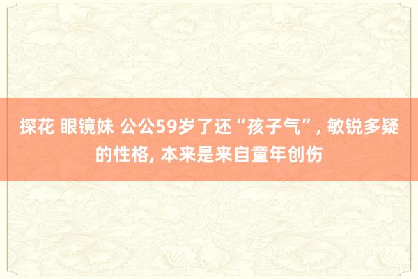 探花 眼镜妹 公公59岁了还“孩子气”， 敏锐多疑的性格， 本来是来自童年创伤