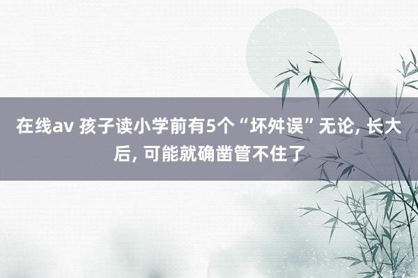 在线av 孩子读小学前有5个“坏舛误”无论， 长大后， 可能就确凿管不住了