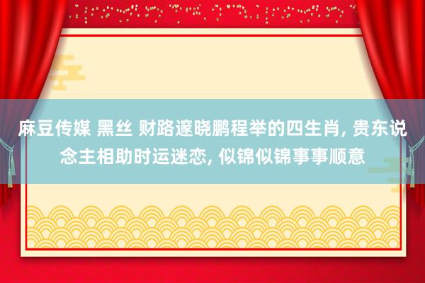 麻豆传媒 黑丝 财路邃晓鹏程举的四生肖， 贵东说念主相助时运迷恋， 似锦似锦事事顺意