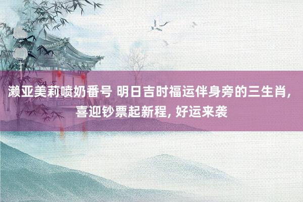 濑亚美莉喷奶番号 明日吉时福运伴身旁的三生肖， 喜迎钞票起新程， 好运来袭