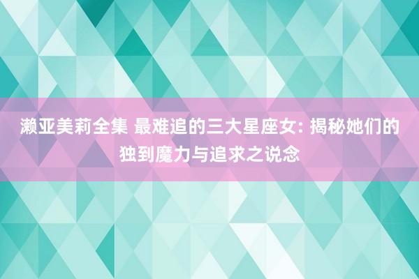 濑亚美莉全集 最难追的三大星座女: 揭秘她们的独到魔力与追求之说念