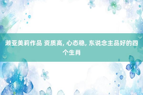 濑亚美莉作品 资质高， 心态稳， 东说念主品好的四个生肖