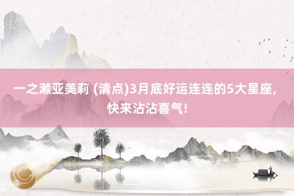 一之濑亚美莉 (清点)3月底好运连连的5大星座， 快来沾沾喜气!