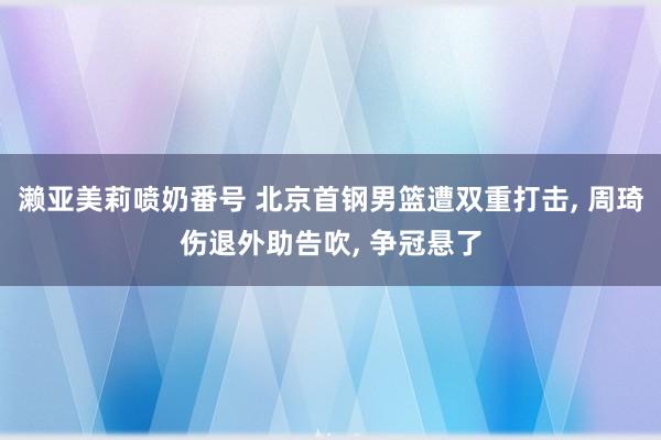 濑亚美莉喷奶番号 北京首钢男篮遭双重打击， 周琦伤退外助告吹， 争冠悬了