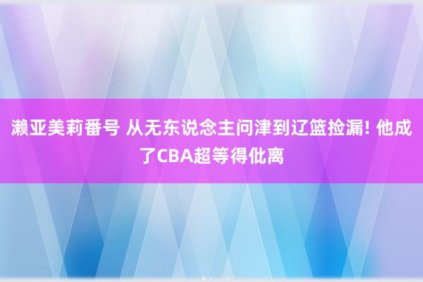 濑亚美莉番号 从无东说念主问津到辽篮捡漏! 他成了CBA超等得仳离